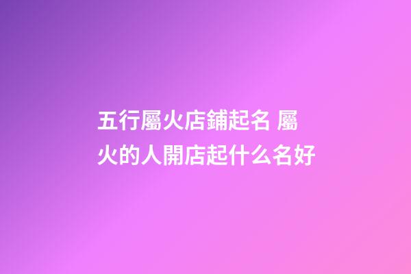 五行屬火店鋪起名 屬火的人開店起什么名好